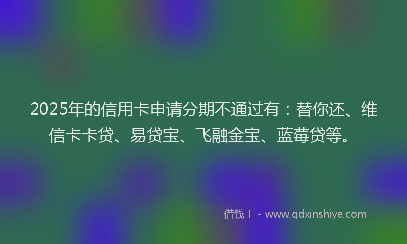 2025年的信用卡申请分期不通过有：替你还、维信卡卡贷、易贷宝、飞融金宝、蓝莓贷等。