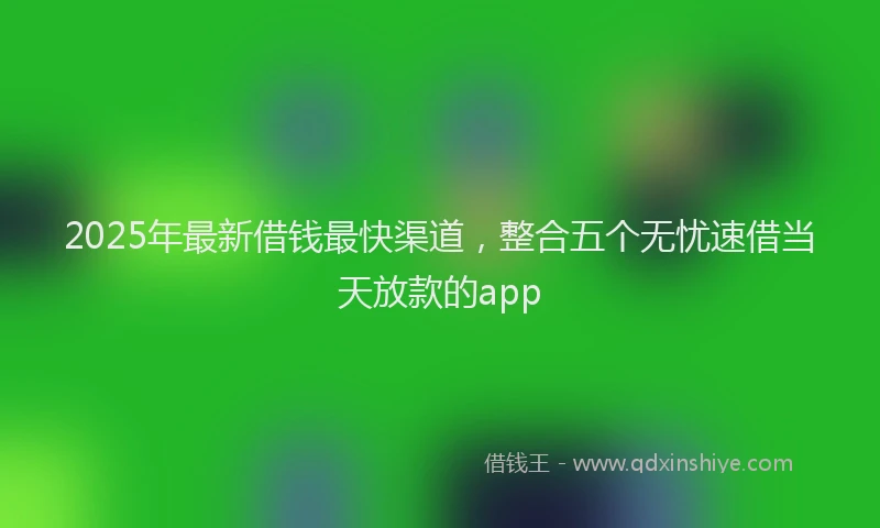 2025年最新借钱最快渠道，整合五个无忧速借当天放款的app