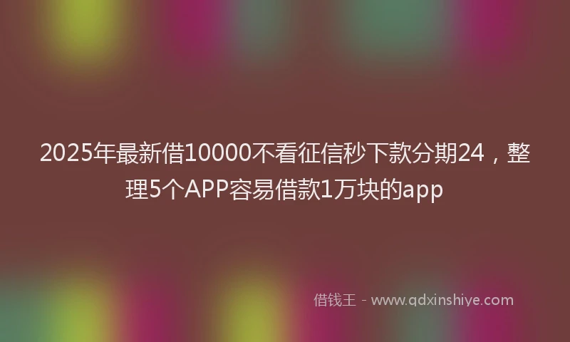 2025年最新借10000不看征信秒下款分期24，整理5个APP容易借款1万块的app