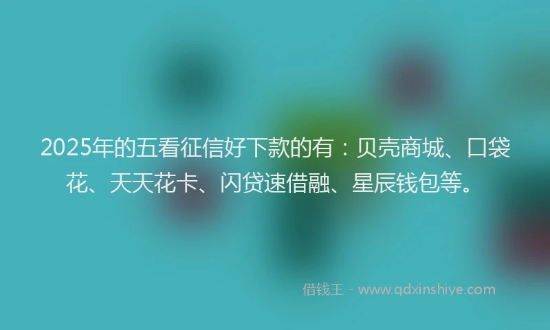2025年的五看征信好下款的有：贝壳商城、口袋花、天天花卡、闪贷速借融、星辰钱包等。