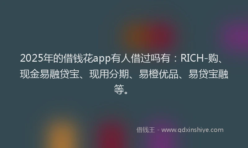2025年的借钱花app有人借过吗有：RICH-购、现金易融贷宝、现用分期、易橙优品、易贷宝融等。