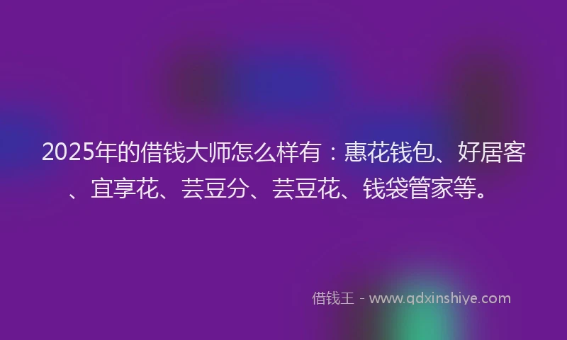 2025年的借钱大师怎么样有：惠花钱包、好居客、宜享花、芸豆分、芸豆花、钱袋管家等。