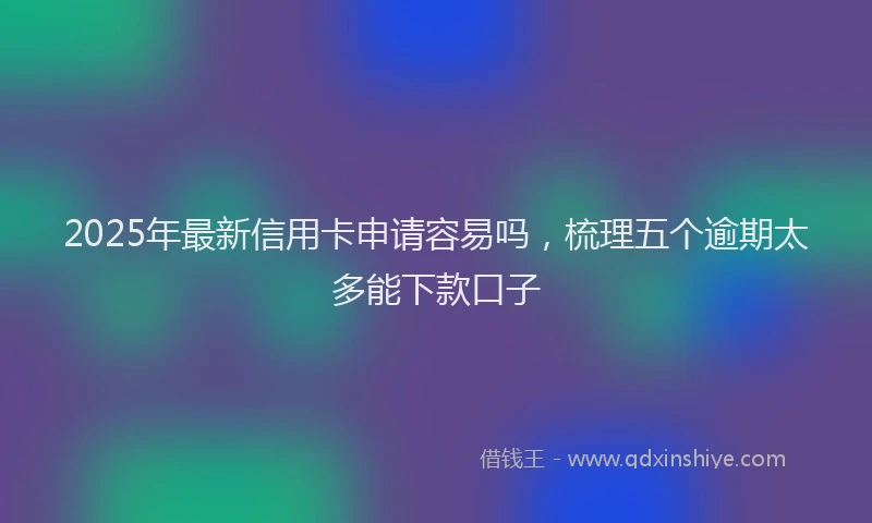 2025年最新信用卡申请容易吗，梳理五个逾期太多能下款口子