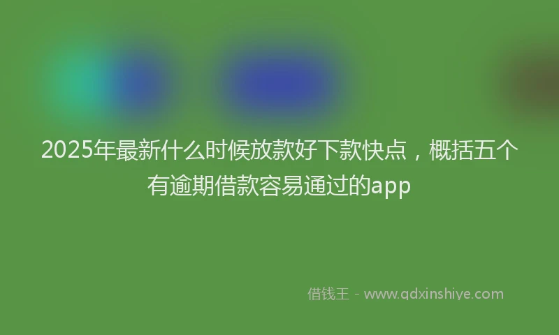 2025年最新什么时候放款好下款快点，概括五个有逾期借款容易通过的app
