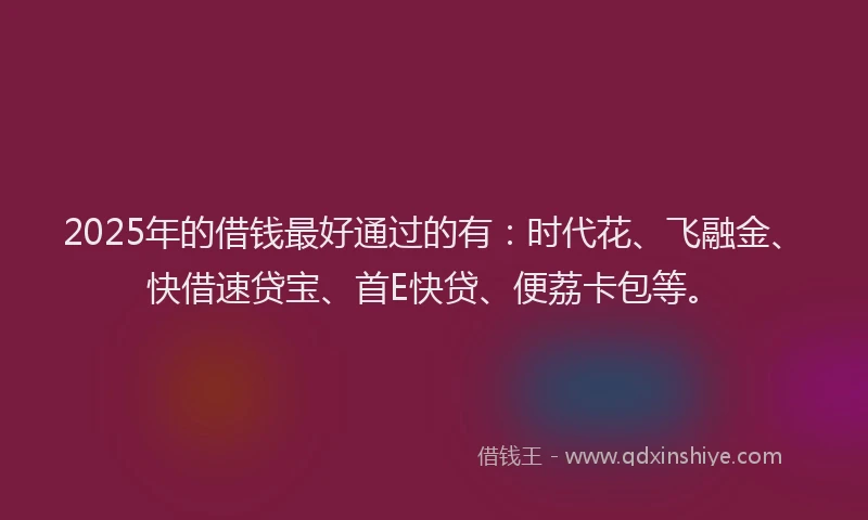 2025年的借钱最好通过的有：时代花、飞融金、快借速贷宝、首E快贷、便荔卡包等。