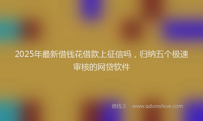 2025年最新借钱花借款上征信吗，归纳五个极速审核的网贷软件