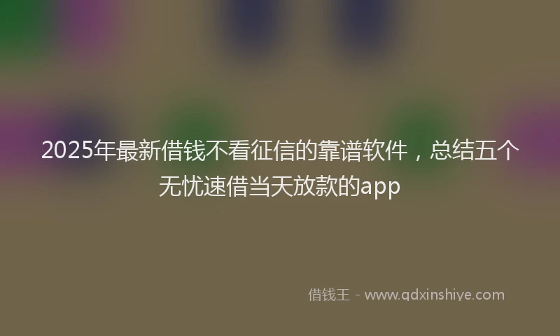 2025年最新借钱不看征信的靠谱软件，总结五个无忧速借当天放款的app