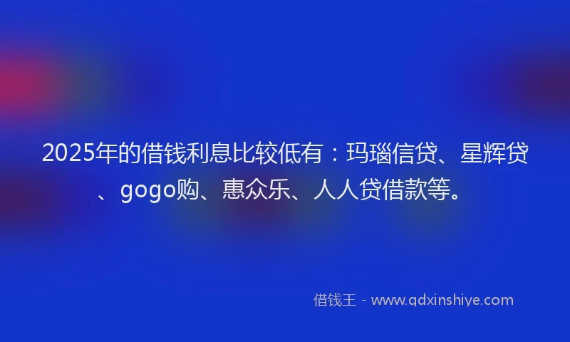 2025年的借钱利息比较低有：玛瑙信贷、星辉贷、gogo购、惠众乐、人人贷借款等。
