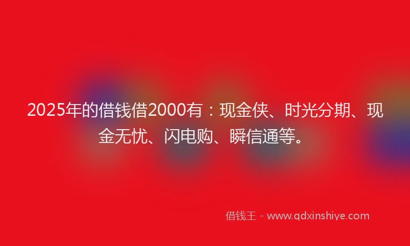 2025年的借钱借2000有：现金侠、时光分期、现金无忧、闪电购、瞬信通等。