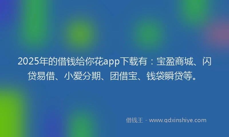 2025年的借钱给你花app下载有：宝盈商城、闪贷易借、小爱分期、团借宝、钱袋瞬贷等。