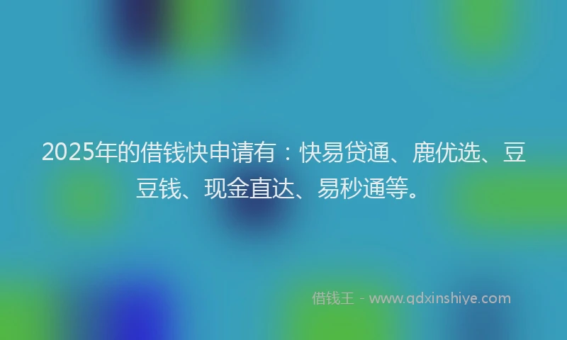 2025年的借钱快申请有：快易贷通、鹿优选、豆豆钱、现金直达、易秒通等。