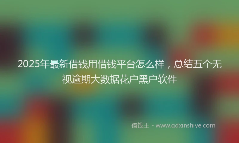 2025年最新借钱用借钱平台怎么样，总结五个无视逾期大数据花户黑户软件