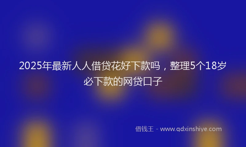 2025年最新人人借贷花好下款吗，整理5个18岁必下款的网贷口子