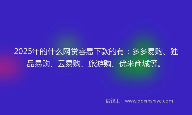 2025年的什么网贷容易下款的有：多多易购、独品易购、云易购、旅游购、优米商城等。