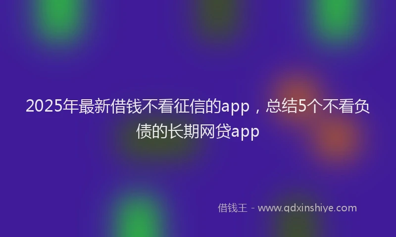 2025年最新借钱不看征信的app，总结5个不看负债的长期网贷app