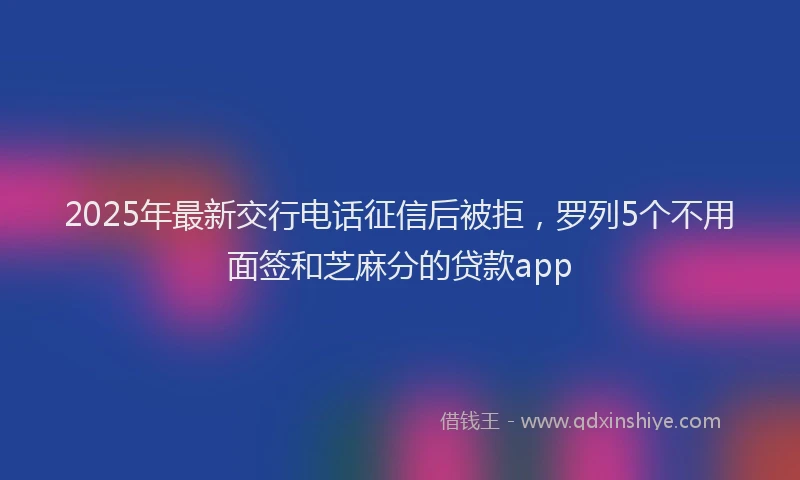 2025年最新交行电话征信后被拒，罗列5个不用面签和芝麻分的贷款app