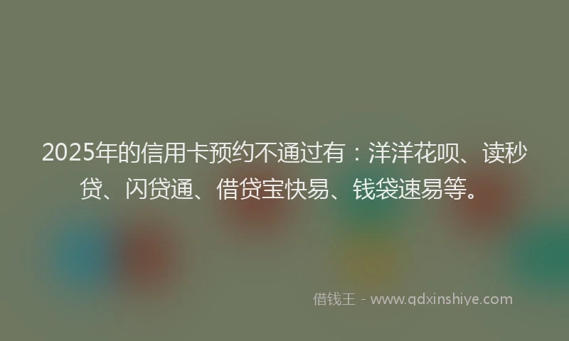 2025年的信用卡预约不通过有：洋洋花呗、读秒贷、闪贷通、借贷宝快易、钱袋速易等。