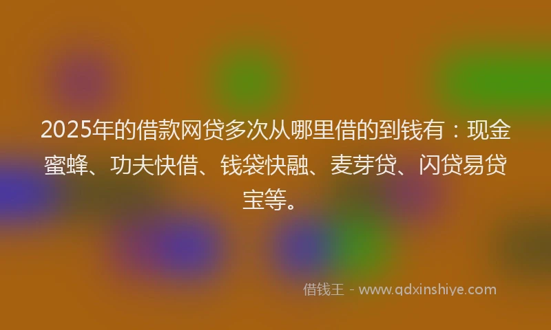 2025年的借款网贷多次从哪里借的到钱有：现金蜜蜂、功夫快借、钱袋快融、麦芽贷、闪贷易贷宝等。