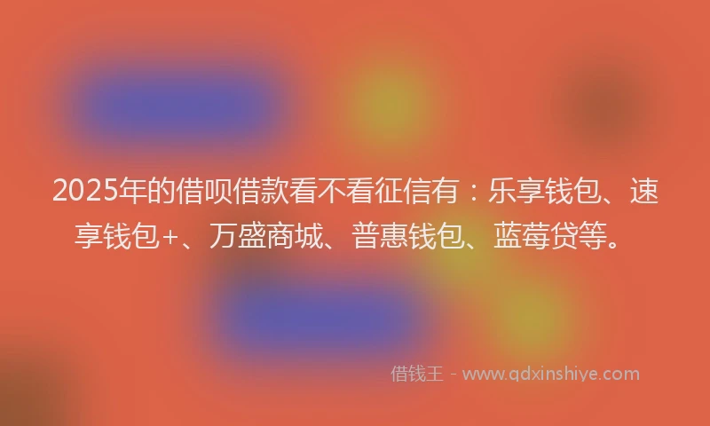 2025年的借呗借款看不看征信有：乐享钱包、速享钱包+、万盛商城、普惠钱包、蓝莓贷等。