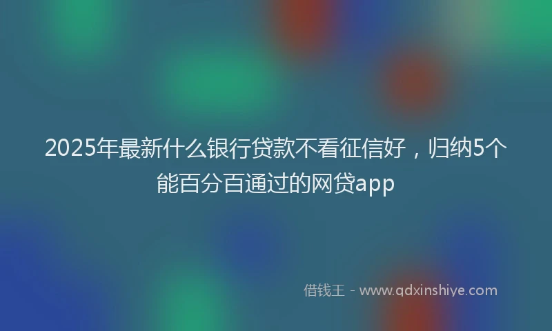 2025年最新什么银行贷款不看征信好，归纳5个能百分百通过的网贷app