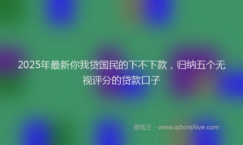 2025年最新你我贷国民的下不下款，归纳五个无视评分的贷款口子