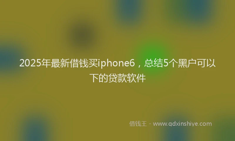 2025年最新借钱买iphone6，总结5个黑户可以下的贷款软件