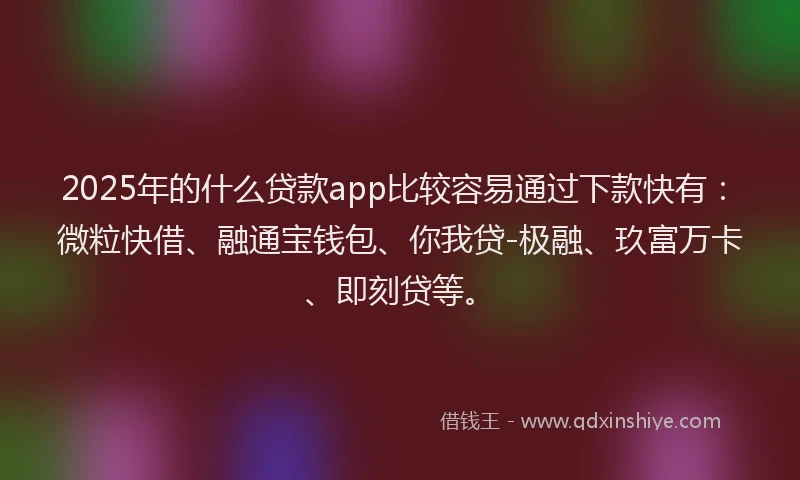 2025年的什么贷款app比较容易通过下款快有：微粒快借、融通宝钱包、你我贷-极融、玖富万卡、即刻贷等。