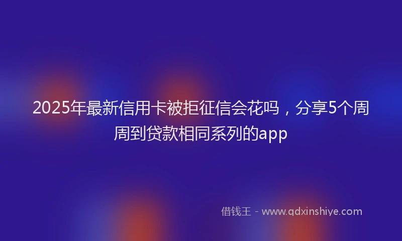 2025年最新信用卡被拒征信会花吗，分享5个周周到贷款相同系列的app