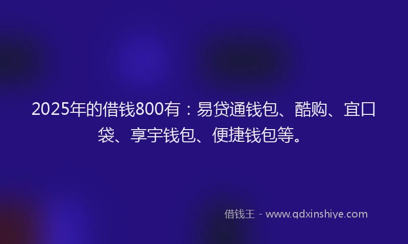 2025年的借钱800有：易贷通钱包、酷购、宜口袋、享宇钱包、便捷钱包等。
