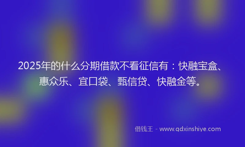 2025年的什么分期借款不看征信有：快融宝盒、惠众乐、宜口袋、甄信贷、快融金等。