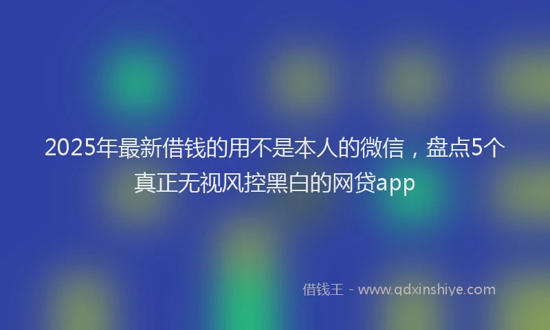 2025年最新借钱的用不是本人的微信，盘点5个真正无视风控黑白的网贷app