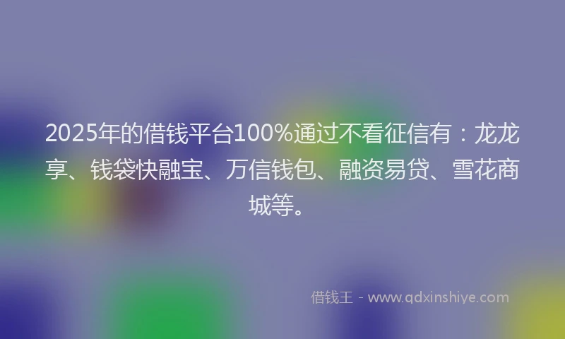 2025年的借钱平台100%通过不看征信有：龙龙享、钱袋快融宝、万信钱包、融资易贷、雪花商城等。