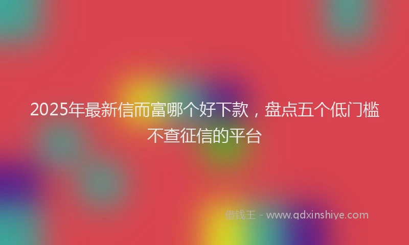 2025年最新信而富哪个好下款，盘点五个低门槛不查征信的平台