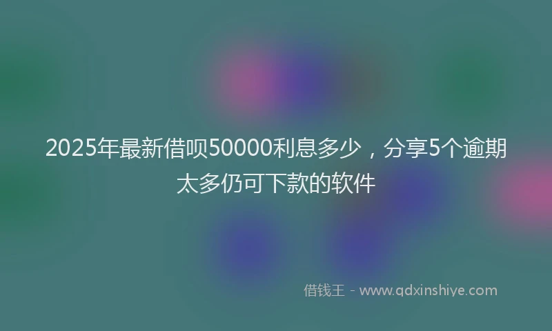 2025年最新借呗50000利息多少，分享5个逾期太多仍可下款的软件