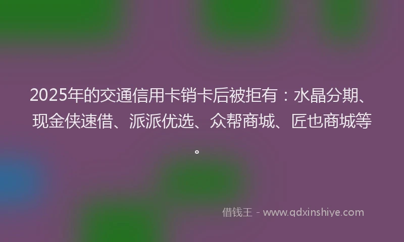 2025年的交通信用卡销卡后被拒有：水晶分期、现金侠速借、派派优选、众帮商城、匠也商城等。