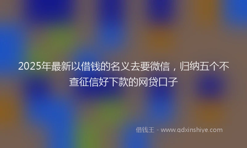 2025年最新以借钱的名义去要微信，归纳五个不查征信好下款的网贷口子
