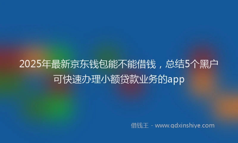 2025年最新京东钱包能不能借钱，总结5个黑户可快速办理小额贷款业务的app