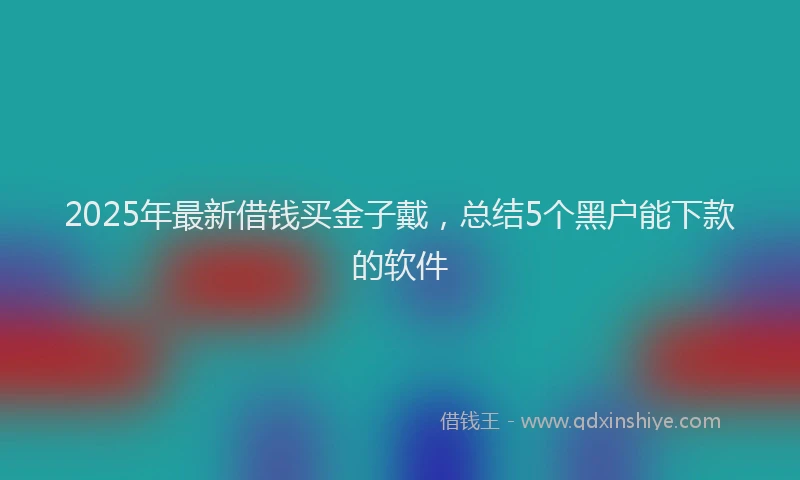 2025年最新借钱买金子戴，总结5个黑户能下款的软件