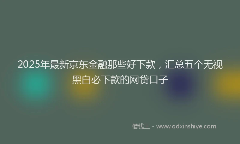 2025年最新京东金融那些好下款，汇总五个无视黑白必下款的网贷口子