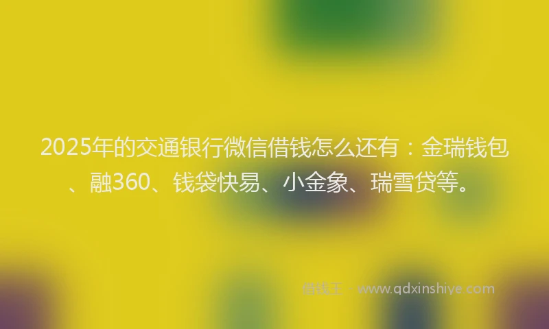 2025年的交通银行微信借钱怎么还有：金瑞钱包、融360、钱袋快易、小金象、瑞雪贷等。