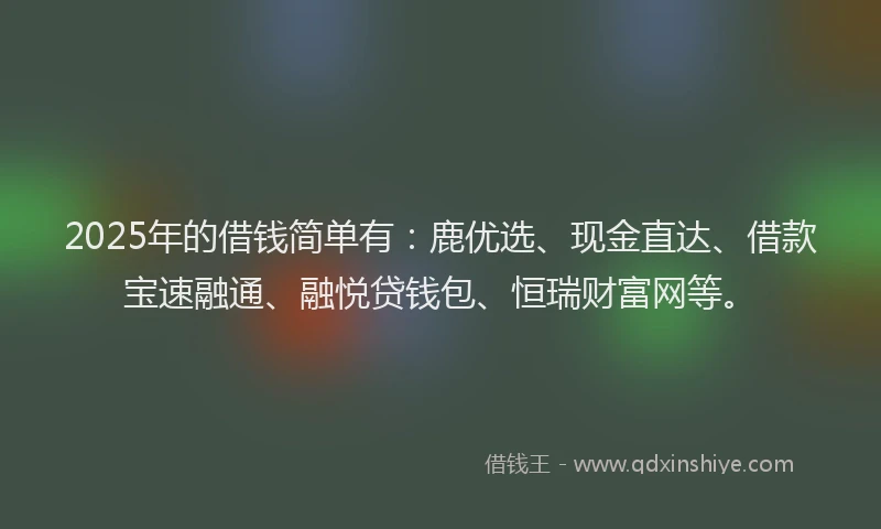 2025年的借钱简单有：鹿优选、现金直达、借款宝速融通、融悦贷钱包、恒瑞财富网等。