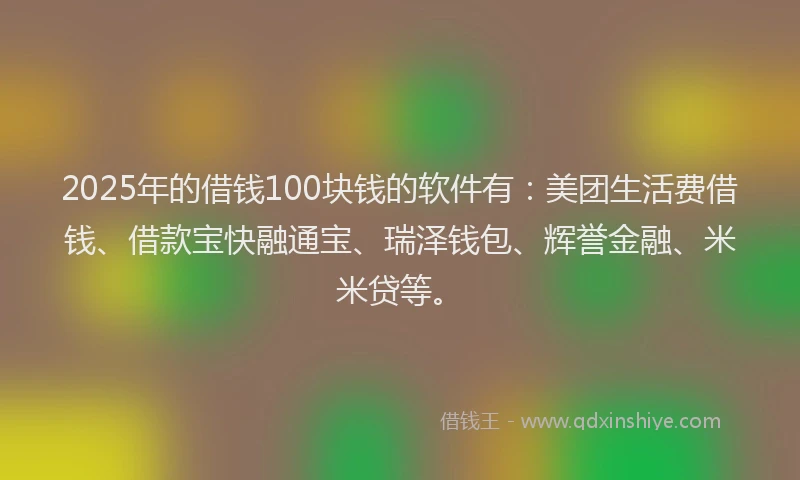 2025年的借钱100块钱的软件有：美团生活费借钱、借款宝快融通宝、瑞泽钱包、辉誉金融、米米贷等。