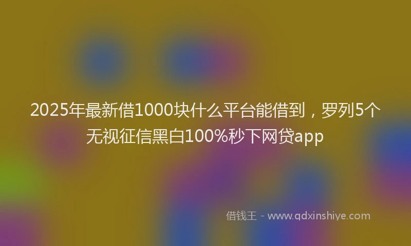 2025年最新借1000块什么平台能借到，罗列5个无视征信黑白100%秒下网贷app