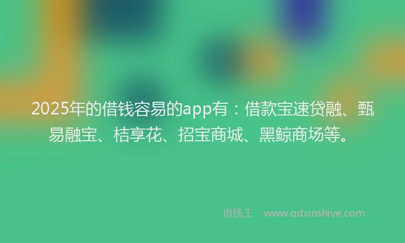 2025年的借钱容易的app有：借款宝速贷融、甄易融宝、桔享花、招宝商城、黑鲸商场等。