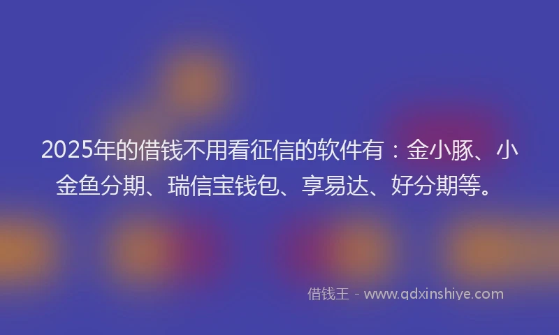 2025年的借钱不用看征信的软件有：金小豚、小金鱼分期、瑞信宝钱包、享易达、好分期等。