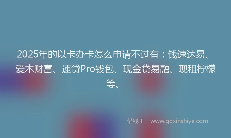 2025年的以卡办卡怎么申请不过有：钱速达易、爱木财富、速贷Pro钱包、现金贷易融、现租柠檬等。