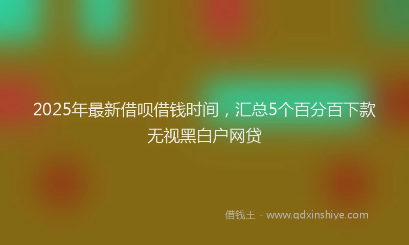 2025年最新借呗借钱时间，汇总5个百分百下款无视黑白户网贷
