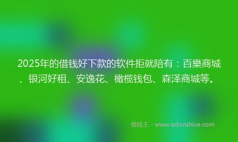 2025年的借钱好下款的软件拒就陪有：百樂商城、银河好租、安逸花、橄榄钱包、森泽商城等。