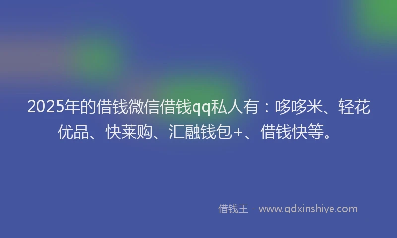 2025年的借钱微信借钱qq私人有：哆哆米、轻花优品、快莱购、汇融钱包+、借钱快等。