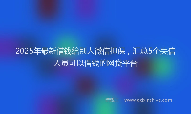 2025年最新借钱给别人微信担保，汇总5个失信人员可以借钱的网贷平台